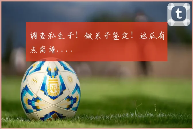 调查私生子!做亲子鉴定!这瓜有点离谱....