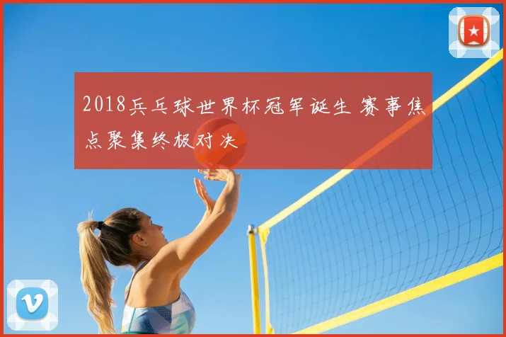 2018兵乓球世界杯冠军诞生 赛事焦点聚集终极对决