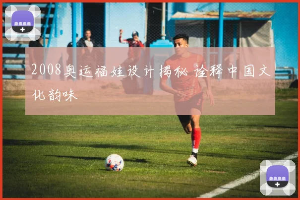 2008奥运福娃设计揭秘 诠释中国文化韵味